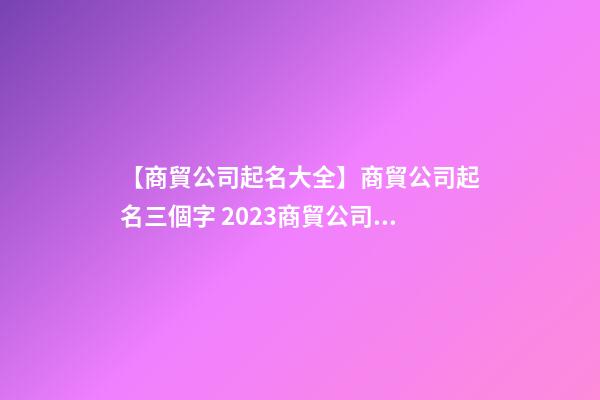 【商貿公司起名大全】商貿公司起名三個字 2023商貿公司起名大全